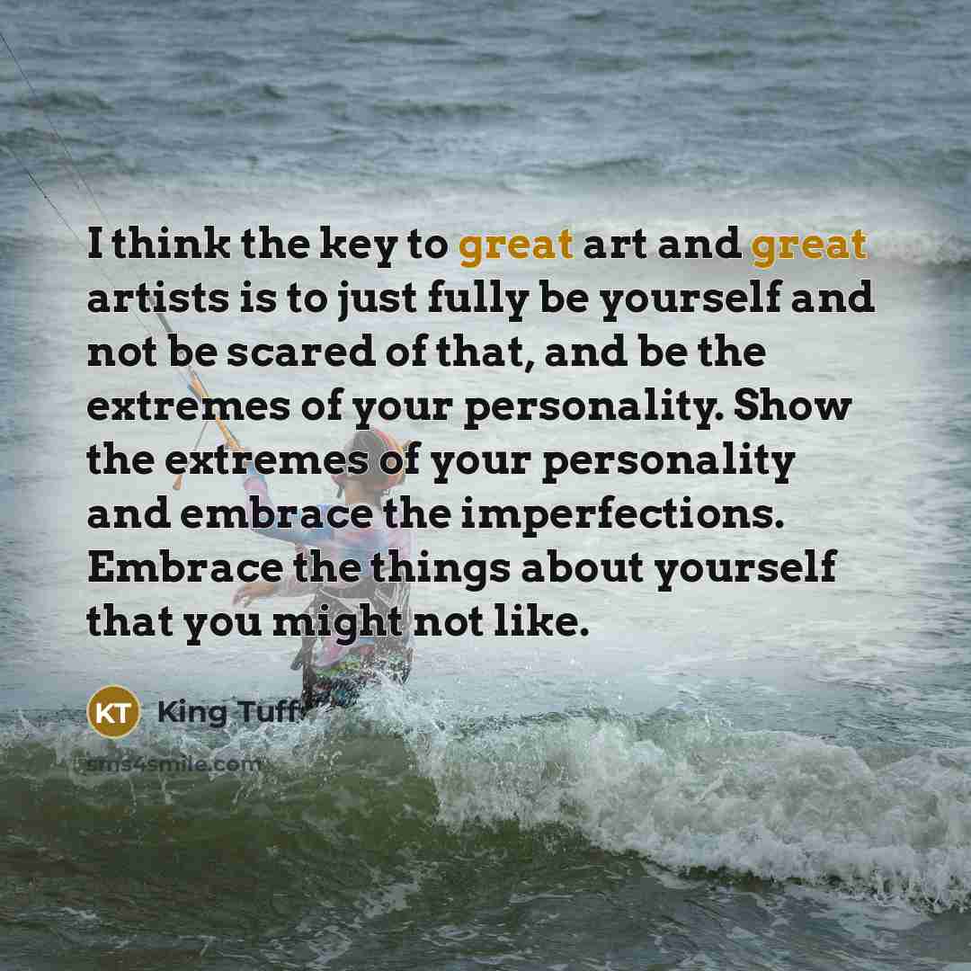 “I think the key to great art and great artists is to just fully be yourself and not be scared of that, and be the extremes of your personality. Show the extremes of your personality and embrace the imperfections. Embrace the things about yourself that you might not like.” quote by King Tuff