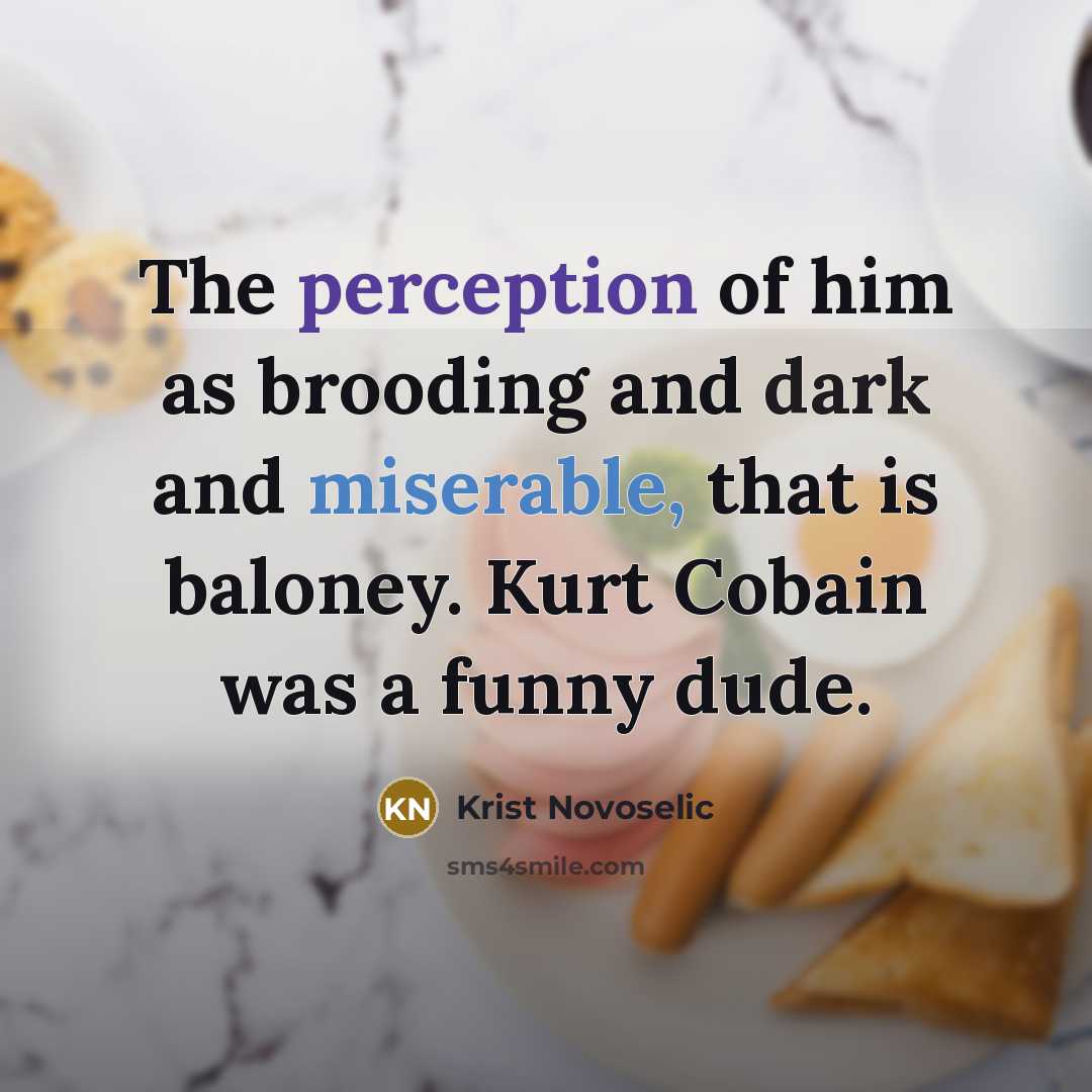 “The perception of him as brooding and dark and miserable, that is baloney. Kurt Cobain was a funny dude.” quote by Krist Novoselic