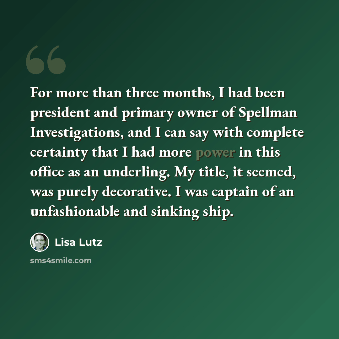 “For more than three months, I had been president and primary owner of Spellman Investigations, and I can say with complete certainty that I had more power in this office as an underling. My title, it seemed, was purely decorative. I was captain of an unfashionable and sinking ship.” quote by Lisa Lutz