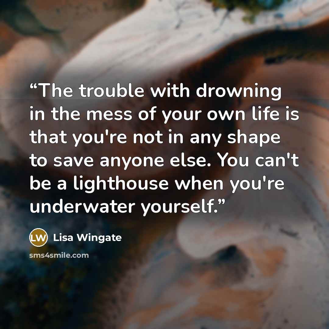 “The trouble with drowning in the mess of your own life is that you're not in any shape to save anyone else. You can't be a lighthouse when you're underwater yourself.” quote by Lisa Wingate