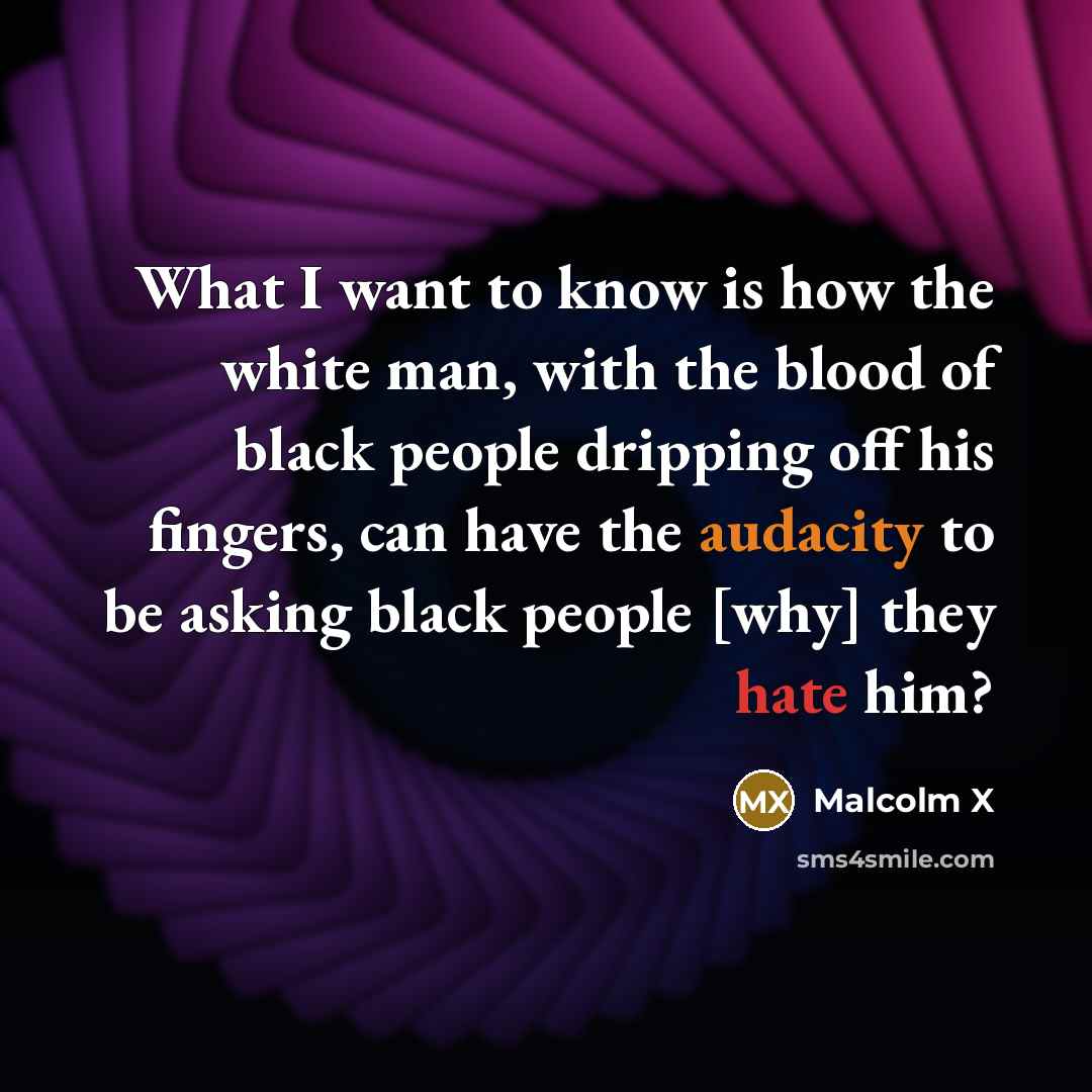 “What I want to know is how the white man, with the blood of black people dripping off his fingers, can have the audacity to be asking black people [why] they hate him?” quote by Malcolm X