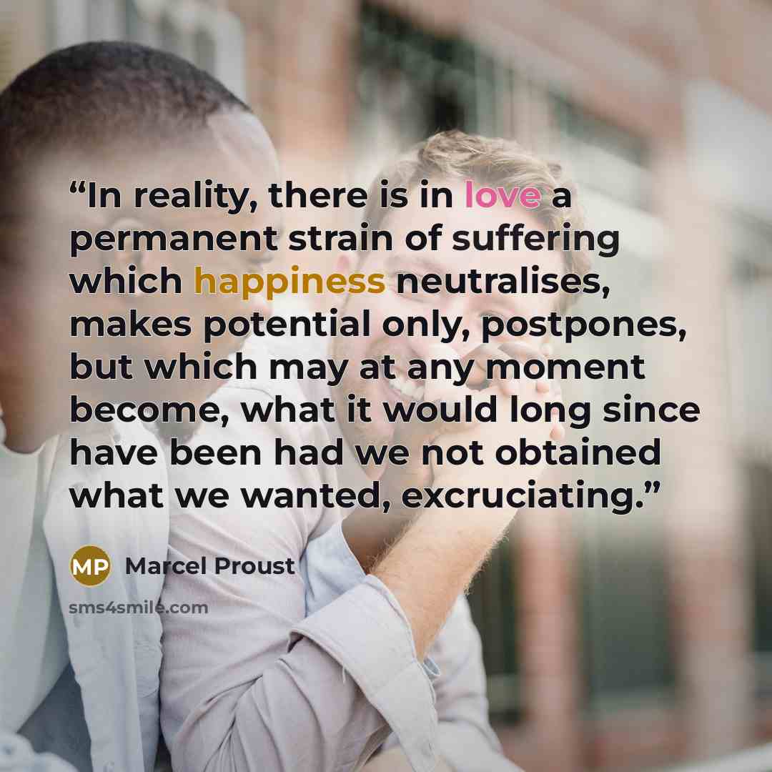 “In reality, there is in love a permanent strain of suffering which happiness neutralises, makes potential only, postpones, but which may at any moment become, what it would long since have been had we not obtained what we wanted, excruciating.” quote by Marcel Proust