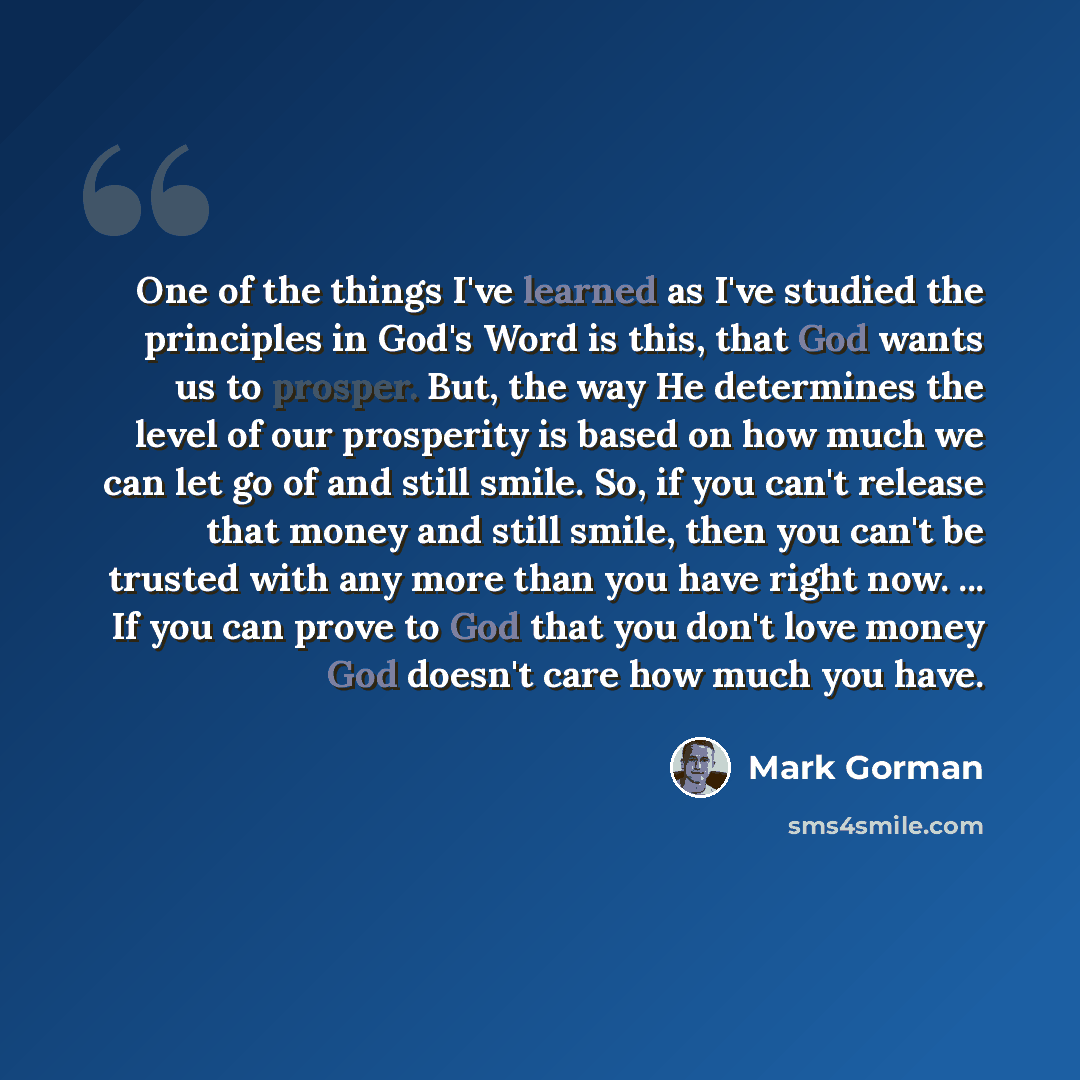 “One of the things I've learned as I've studied the principles in God's Word is this, that God wants us to prosper. But, the way He determines the level of our prosperity is based on how much we can let go of and still smile. So, if you can't release that money and still smile, then you can't be…” quote by Mark Gorman