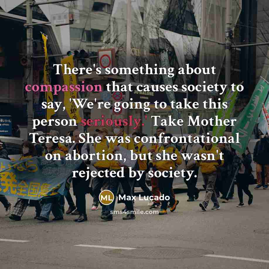 “There's something about compassion that causes society to say, 'We're going to take this person seriously.' Take Mother Teresa. She was confrontational on abortion, but she wasn't rejected by society.” quote by Max Lucado