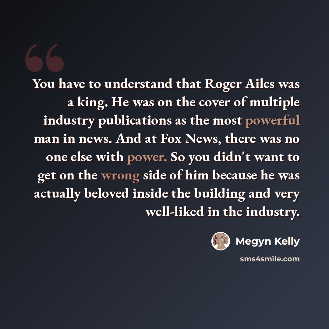 “You have to understand that Roger Ailes was a king. He was on the cover of multiple industry publications as the most powerful man in news. And at Fox News, there was no one else with power. So you didn't want to get on the wrong side of him because he was actually beloved inside the building and…” quote by Megyn Kelly