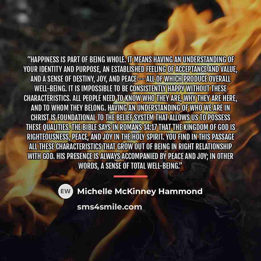 “Happiness is part of being whole. It means having an understanding of your identity and purpose, an established feeling of acceptance and value, and a sense of destiny, joy, and peace -- all of which produce overall well-being. It is impossible to be consistently happy without these…” quote by Michelle McKinney Hammond