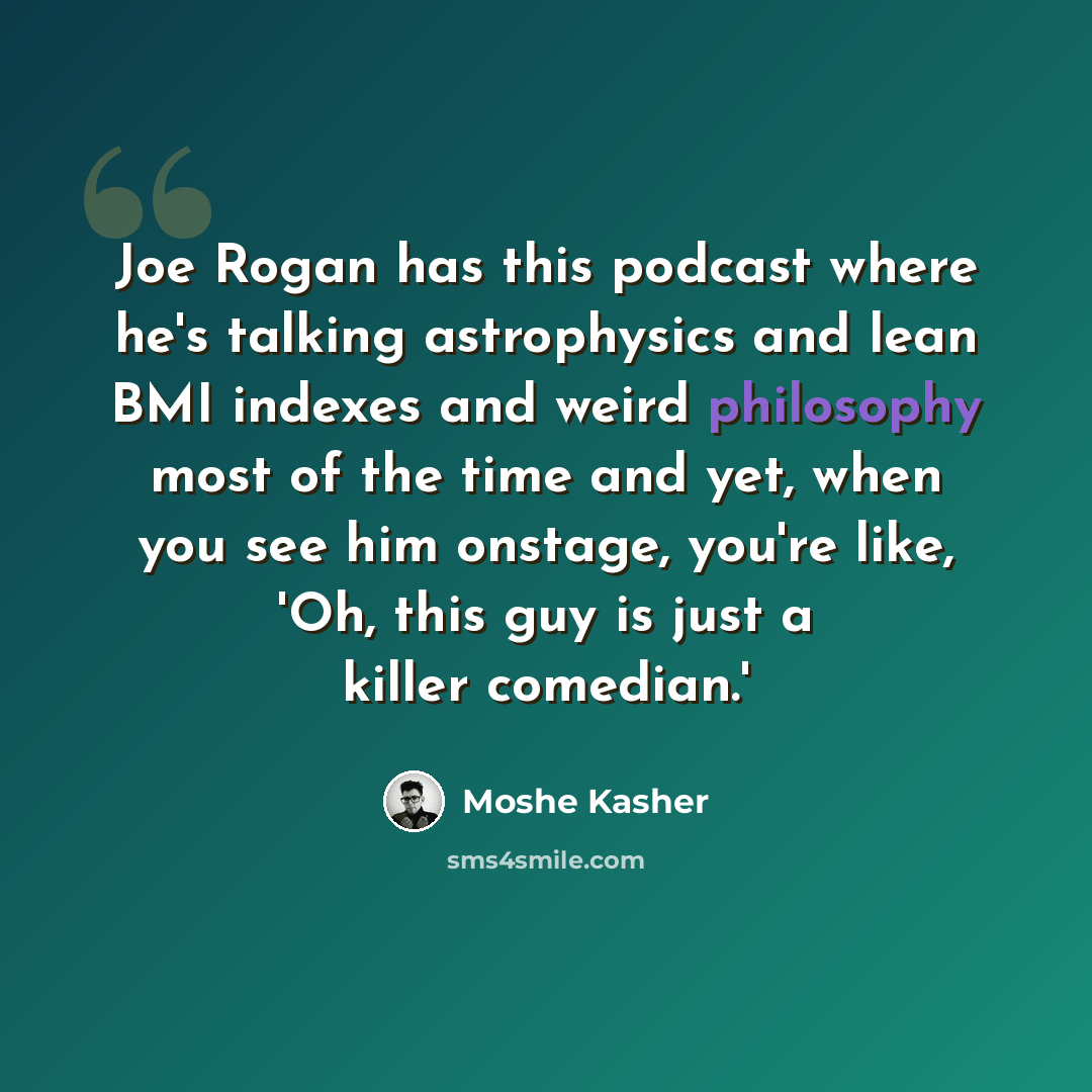 “Joe Rogan has this podcast where he's talking astrophysics and lean BMI indexes and weird philosophy most of the time and yet, when you see him onstage, you're like, 'Oh, this guy is just a killer comedian.'” quote by Moshe Kasher