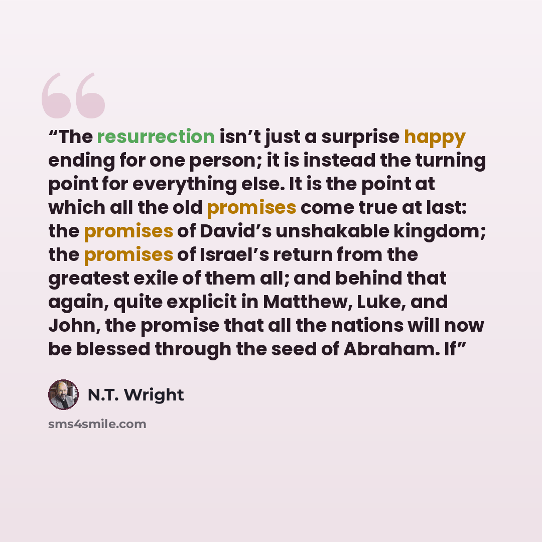 “The resurrection isn’t just a surprise happy ending for one person; it is instead the turning point for everything else. It is the point at which all the old promises come true at last: the promises of David’s unshakable kingdom; the promises of Israel’s return from the greatest exile of them all…” quote by N.T. Wright