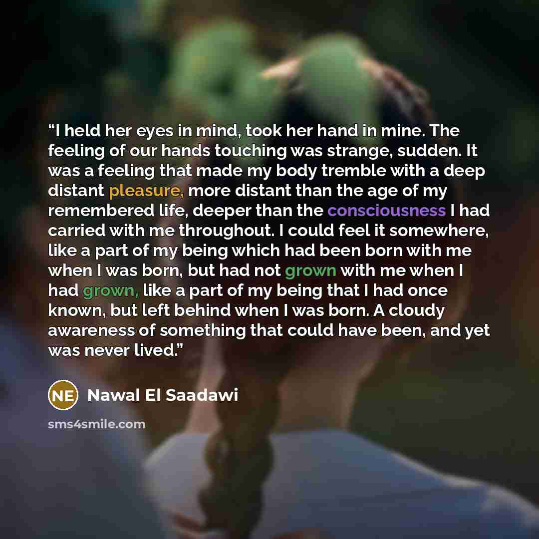 “I held her eyes in mind, took her hand in mine. The feeling of our hands touching was strange, sudden. It was a feeling that made my body tremble with a deep distant pleasure, more distant than the age of my remembered life, deeper than the consciousness I had carried with me throughout. I could…” quote by Nawal El Saadawi