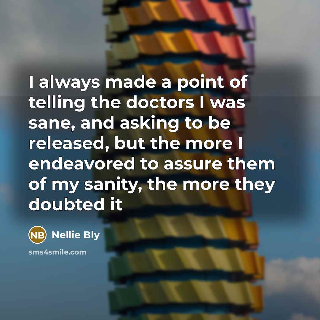 “I always made a point of telling the doctors I was sane, and asking to be released, but the more I endeavored to assure them of my sanity, the more they doubted it” quote by Nellie Bly