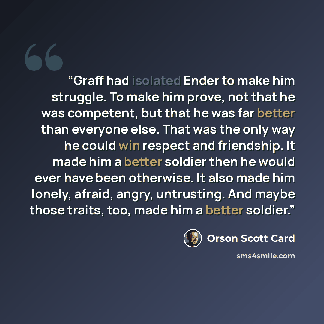 “Graff had isolated Ender to make him struggle. To make him prove, not that he was competent, but that he was far better than everyone else. That was the only way he could win respect and friendship. It made him a better soldier then he would ever have been otherwise. It also made him lonely…” quote by Orson Scott Card