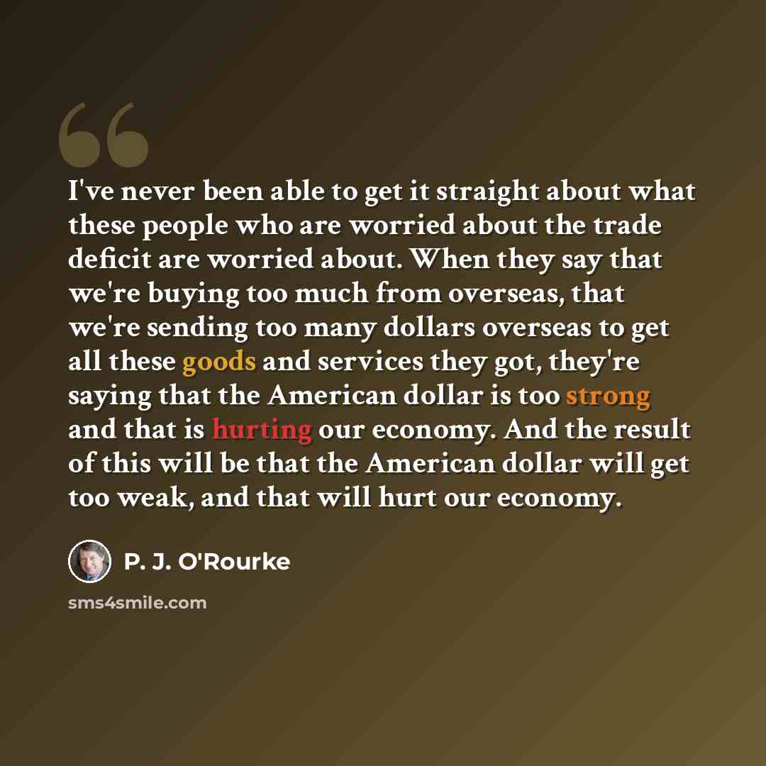 “I've never been able to get it straight about what these people who are worried about the trade deficit are worried about. When they say that we're buying too much from overseas, that we're sending too many dollars overseas to get all these goods and services they got, they're saying that the…” quote by P. J. O'Rourke