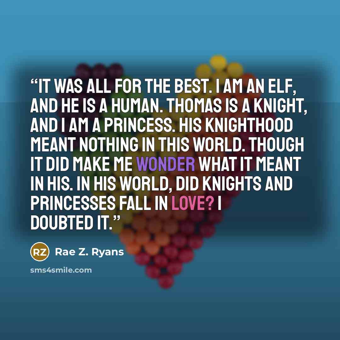 “It was all for the best. I am an elf, and he is a human. Thomas is a Knight, and I am a Princess. His Knighthood meant nothing in this world. Though it did make me wonder what it meant in his. In his world, did Knights and Princesses fall in love? I doubted it.” quote by Rae Z. Ryans