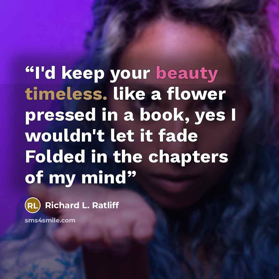 “I'd keep your beauty timeless. like a flower pressed in a book, yes I wouldn't let it fade Folded in the chapters of my mind” quote by Richard L. Ratliff