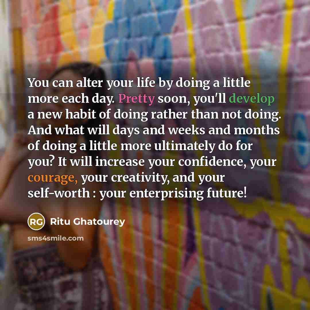 “You can alter your life by doing a little more each day. Pretty soon, you'll develop a new habit of doing rather than not doing. And what will days and weeks and months of doing a little more ultimately do for you? It will increase your confidence, your courage, your creativity, and your…” quote by Ritu Ghatourey