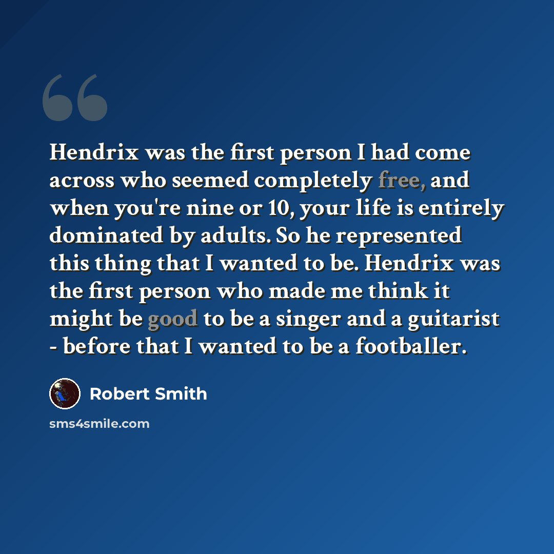 “Hendrix was the first person I had come across who seemed completely free, and when you're nine or 10, your life is entirely dominated by adults. So he represented this thing that I wanted to be. Hendrix was the first person who made me think it might be good to be a singer and a guitarist…” quote by Robert Smith