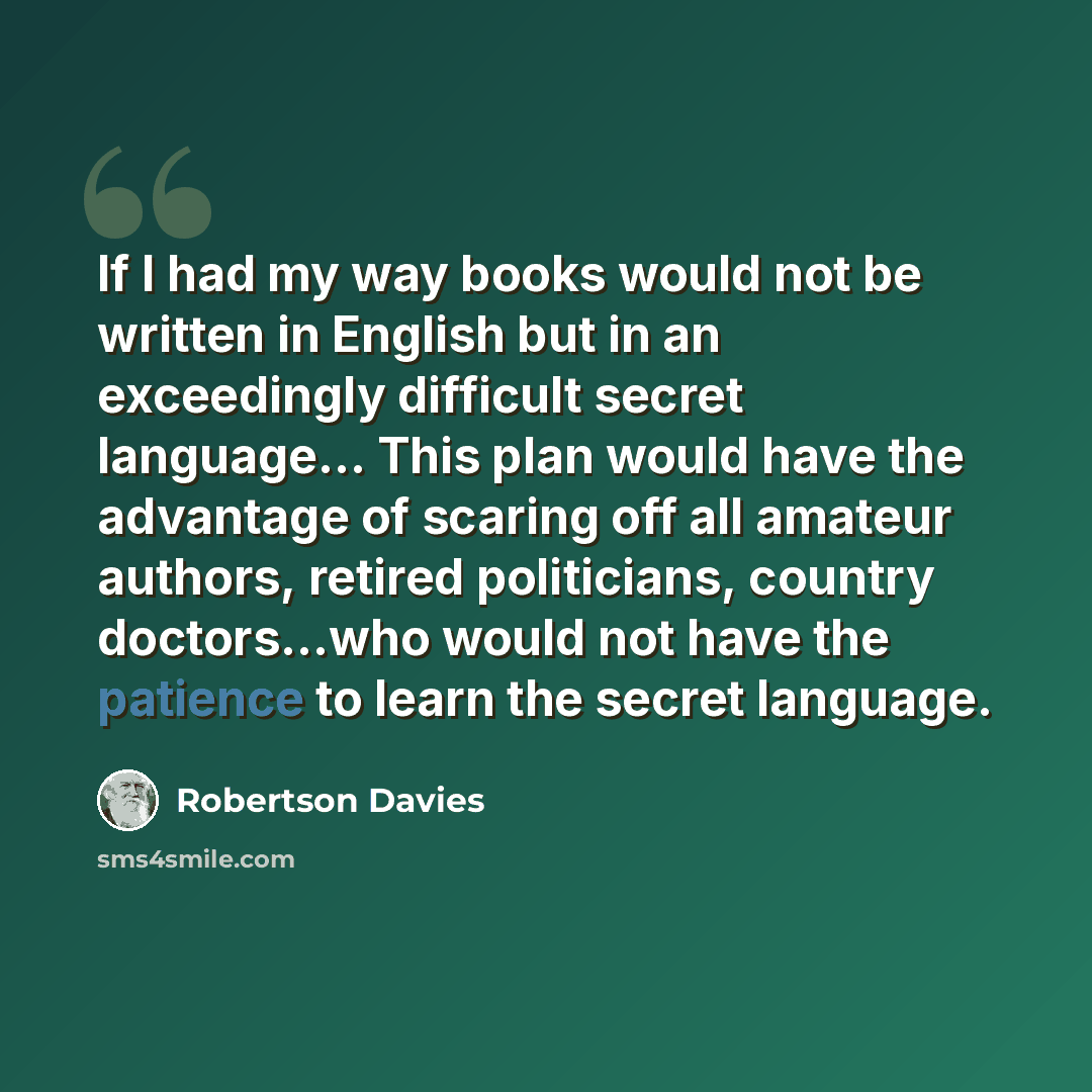 “If I had my way books would not be written in English but in an exceedingly difficult secret language… This plan would have the advantage of scaring off all amateur authors, retired politicians, country doctors...who would not have the patience to learn the secret language.” quote by Robertson Davies