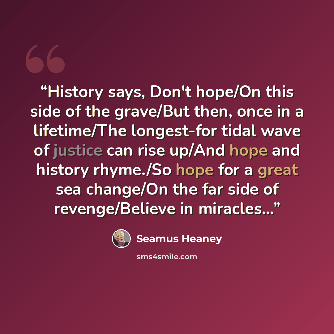 “History says, Don't hope/On this side of the grave/But then, once in a lifetime/The longest-for tidal wave of justice can rise up/And hope and history rhyme./So hope for a great sea change/On the far side of revenge/Believe in miracles…” quote by Seamus Heaney
