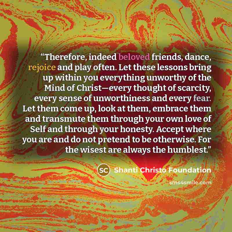 “Therefore, indeed beloved friends, dance, rejoice and play often. Let these lessons bring up within you everything unworthy of the Mind of Christ—every thought of scarcity, every sense of unworthiness and every fear. Let them come up, look at them, embrace them and transmute them through your own…” quote by Shanti Christo Foundation