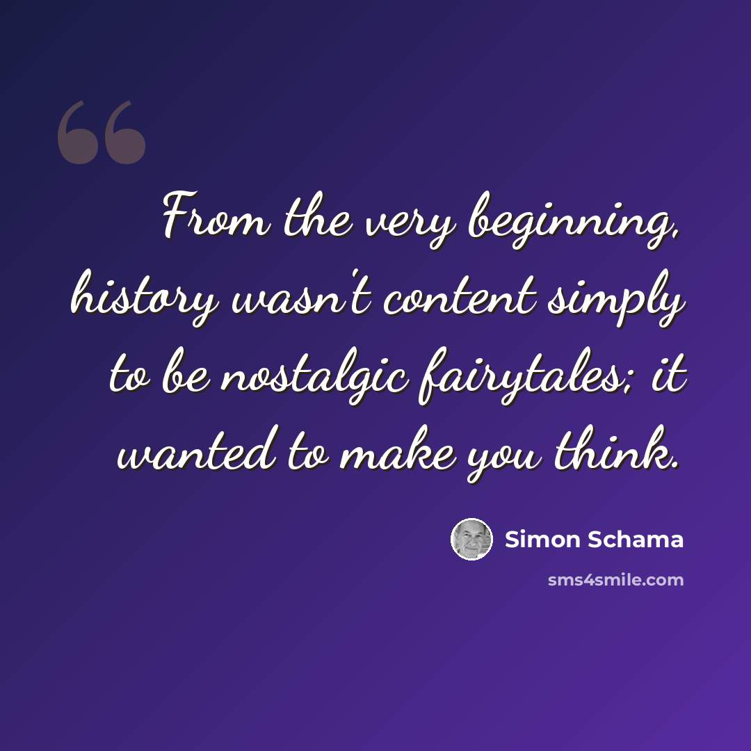 “From the very beginning, history wasn't content simply to be nostalgic fairytales; it wanted to make you think.” quote by Simon Schama