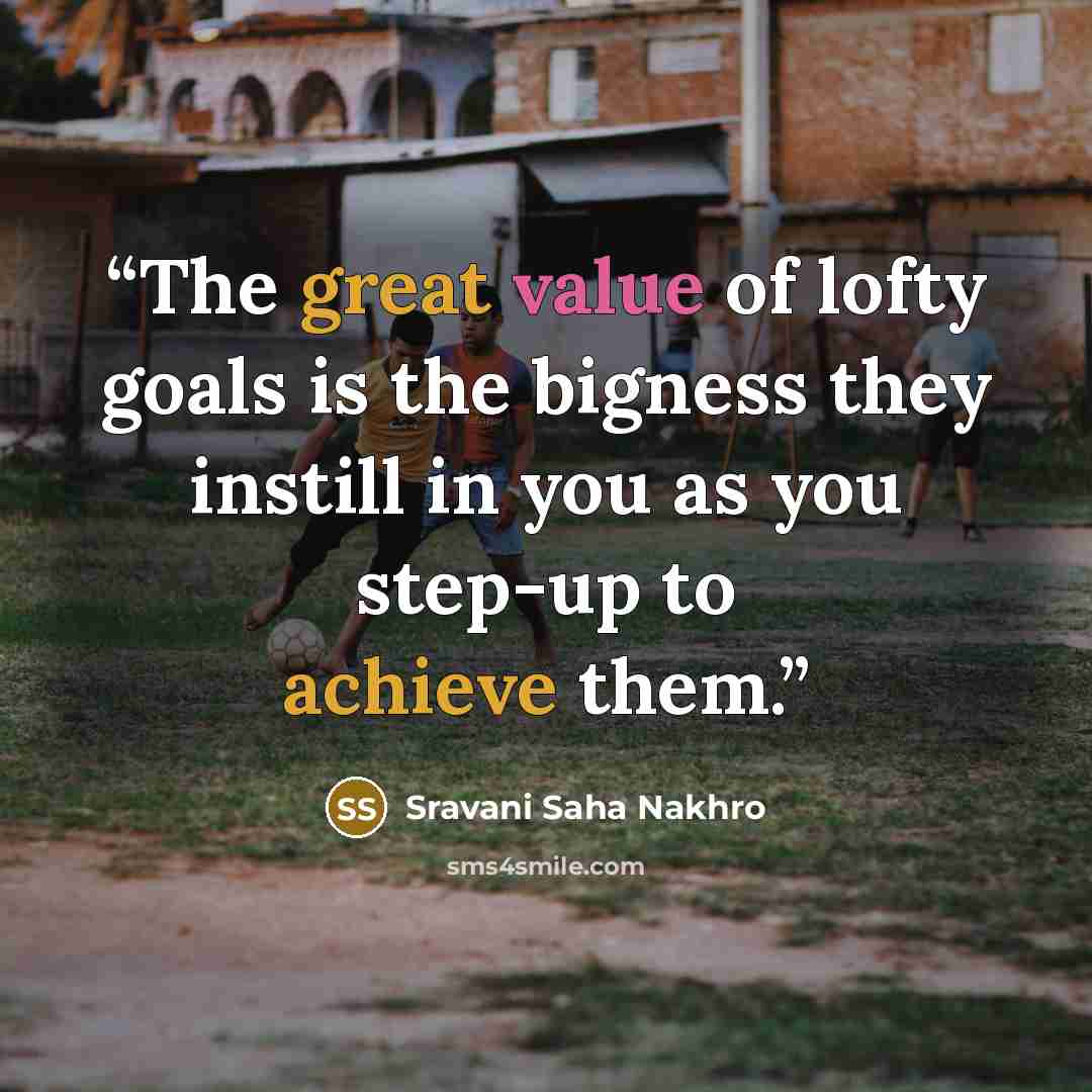 “The great value of lofty goals is the bigness they instill in you as you step-up to achieve them.” quote by Sravani Saha Nakhro