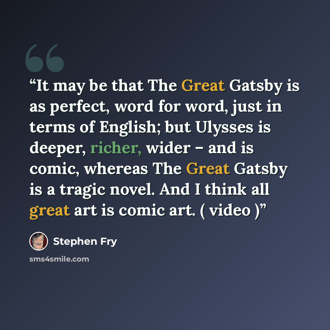 “It may be that The Great Gatsby is as perfect, word for word, just in terms of English; but Ulysses is deeper, richer, wider – and is comic, whereas The Great Gatsby is a tragic novel. And I think all great art is comic art. ( video )” quote by Stephen Fry