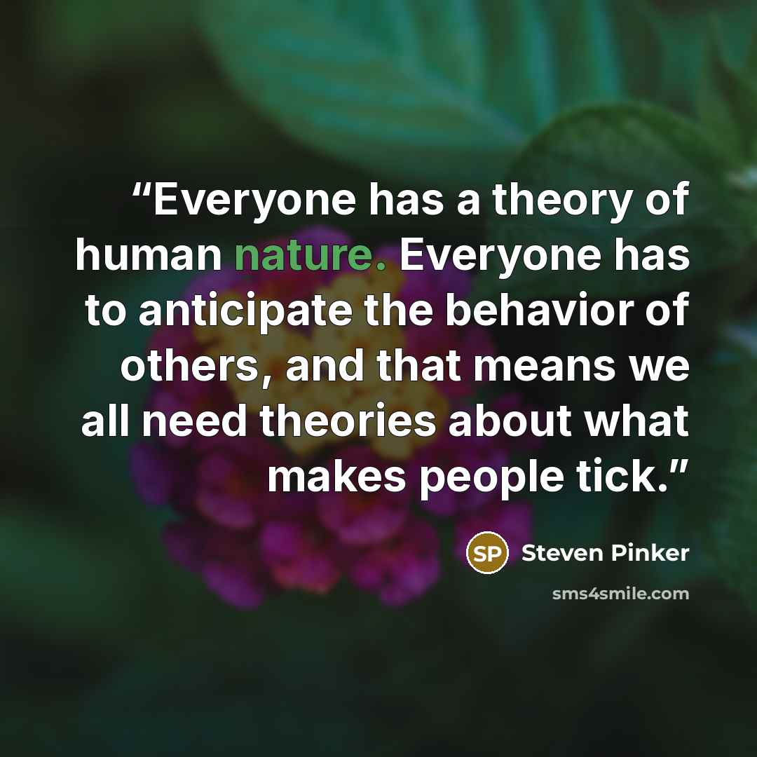 “Everyone has a theory of human nature. Everyone has to anticipate the behavior of others, and that means we all need theories about what makes people tick.” quote by Steven Pinker