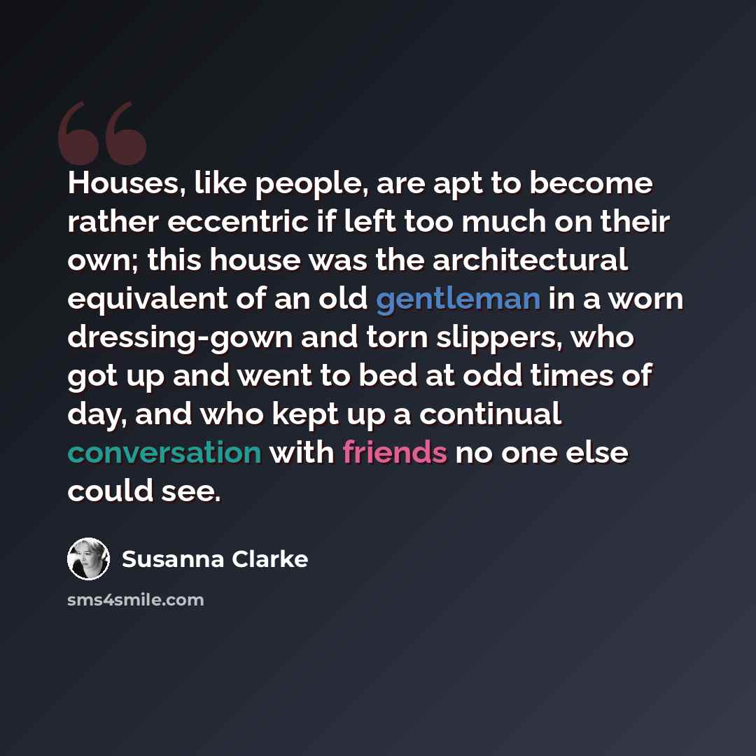 “Houses, like people, are apt to become rather eccentric if left too much on their own; this house was the architectural equivalent of an old gentleman in a worn dressing-gown and torn slippers, who got up and went to bed at odd times of day, and who kept up a continual conversation with friends no…” quote by Susanna Clarke