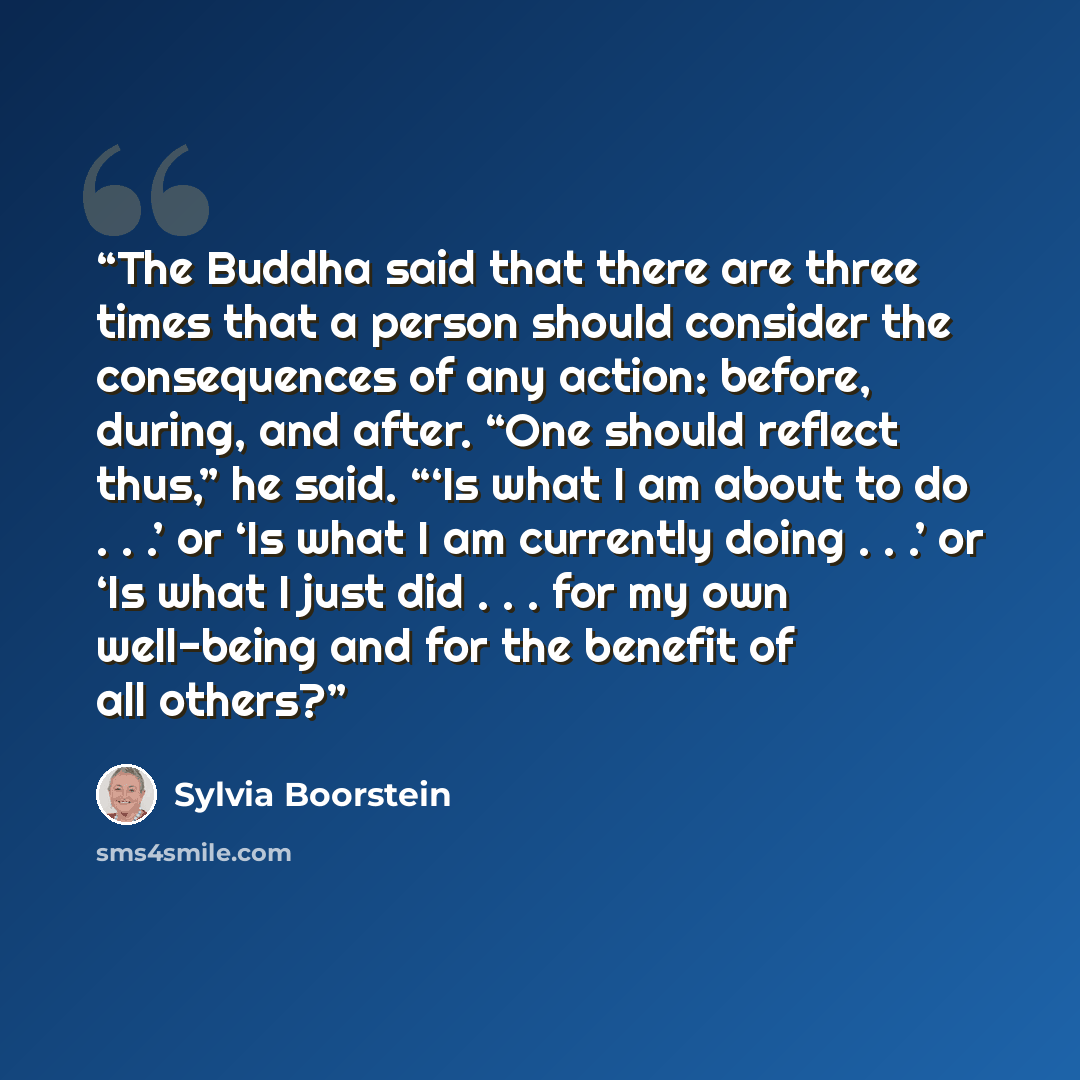 “The Buddha said that there are three times that a person should consider the consequences of any action: before, during, and after. “One should reflect thus,” he said. “‘Is what I am about to do . . .’ or ‘Is what I am currently doing . . .’ or ‘Is what I just did . . . for my own well-being and…” quote by Sylvia Boorstein