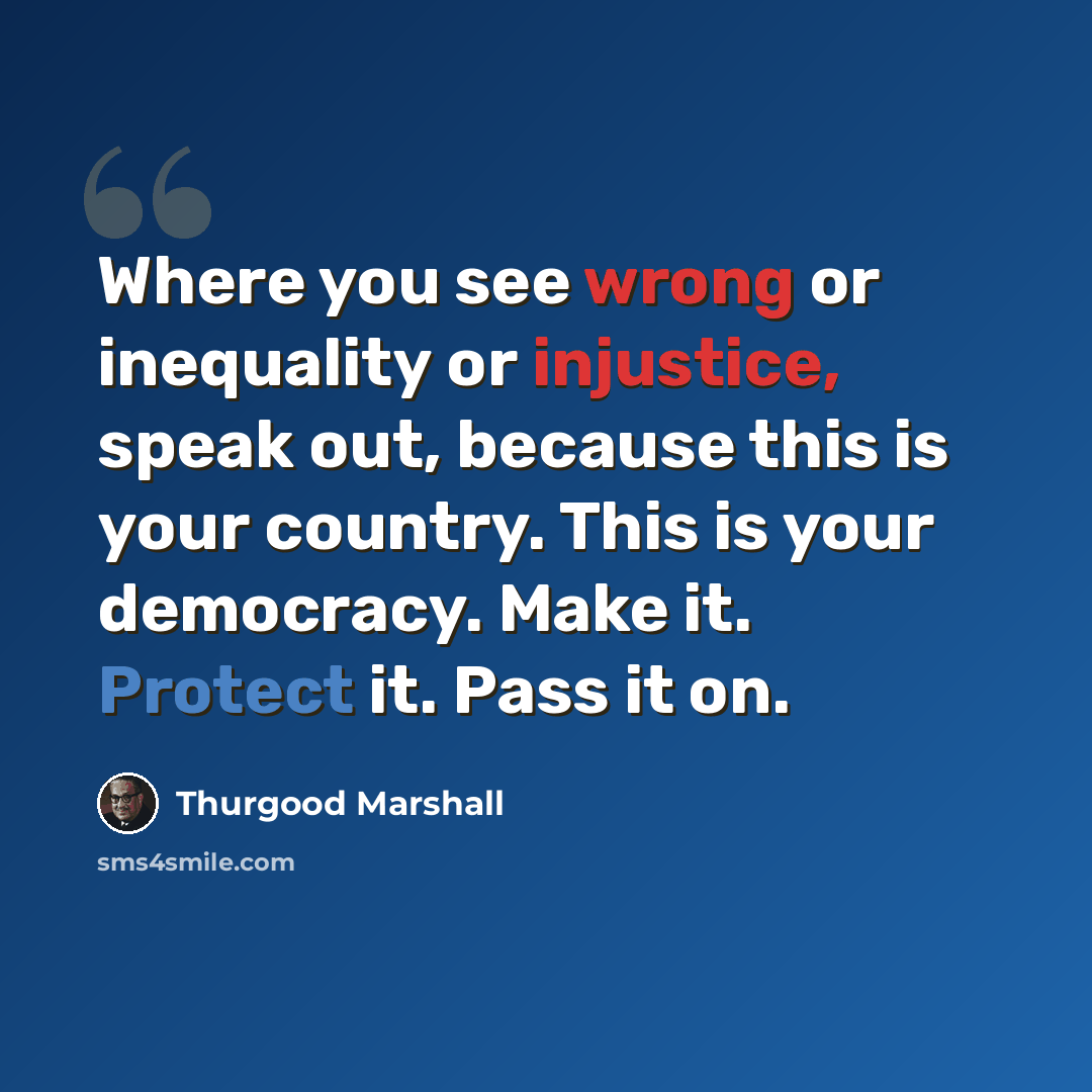 “Where you see wrong or inequality or injustice, speak out, because this is your country. This is your democracy. Make it. Protect it. Pass it on.” quote by Thurgood Marshall