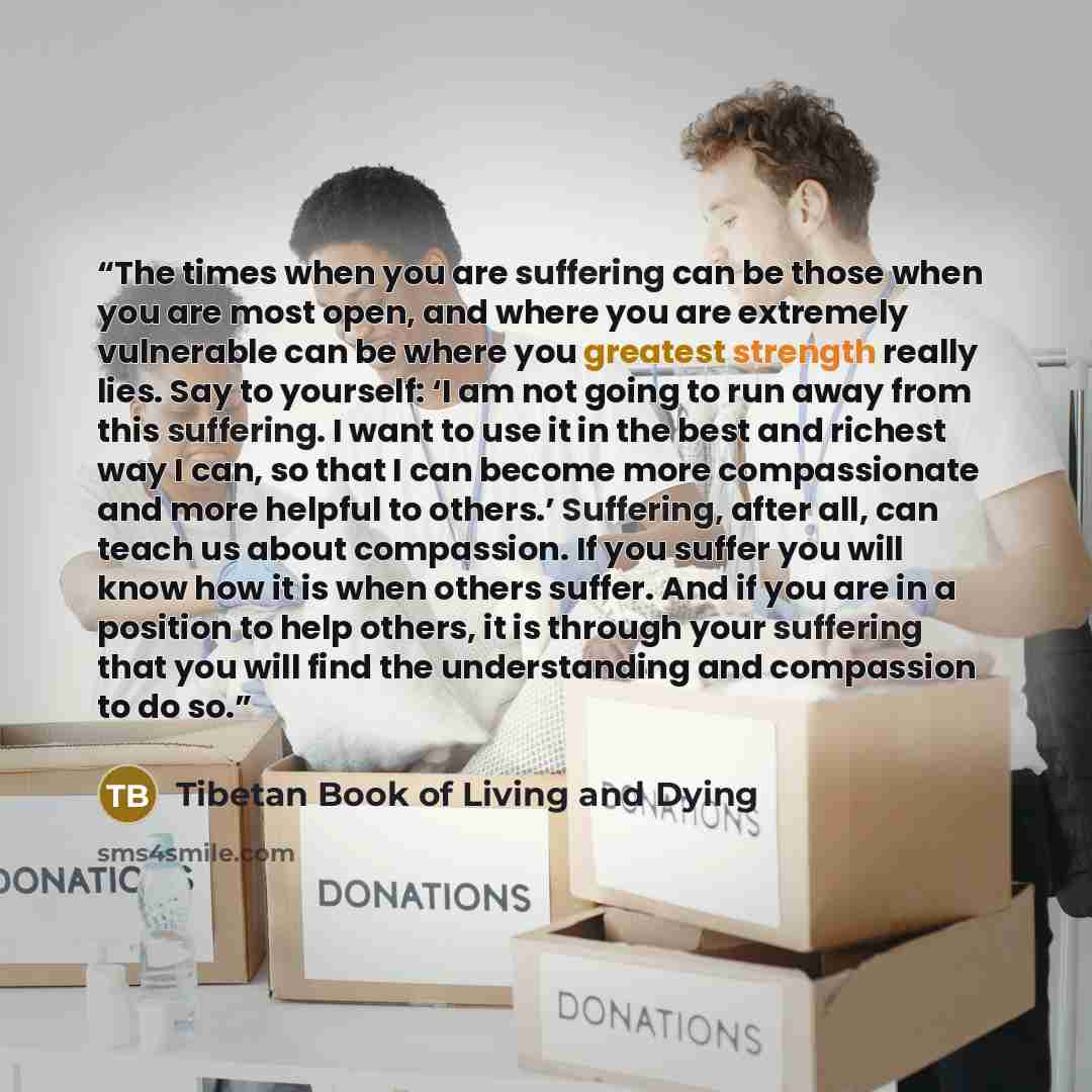 “The times when you are suffering can be those when you are most open, and where you are extremely vulnerable can be where you greatest strength really lies. Say to yourself: ‘I am not going to run away from this suffering. I want to use it in the best and richest way I can, so that I can become…” quote by Tibetan Book of Living and Dying