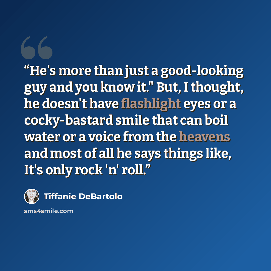 “He's more than just a good-looking guy and you know it." But, I thought, he doesn't have flashlight eyes or a cocky-bastard smile that can boil water or a voice from the heavens and most of all he says things like, It's only rock 'n' roll.” quote by Tiffanie DeBartolo