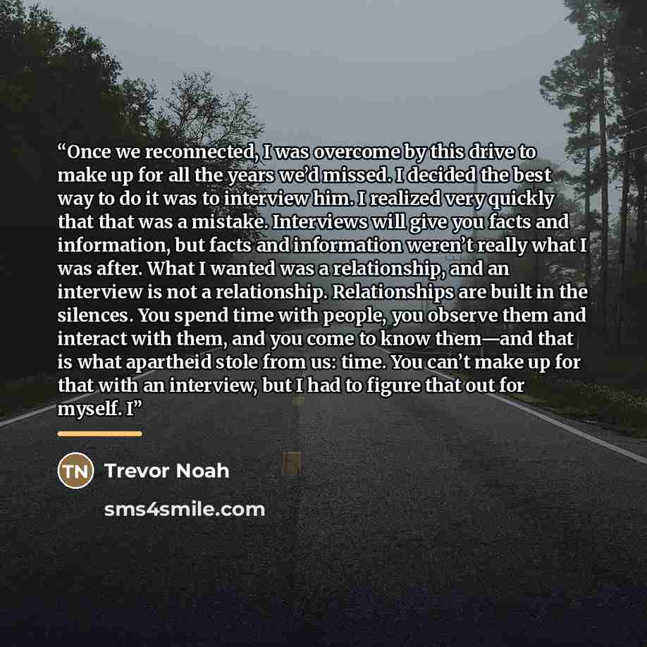 “Once we reconnected, I was overcome by this drive to make up for all the years we’d missed. I decided the best way to do it was to interview him. I realized very quickly that that was a mistake. Interviews will give you facts and information, but facts and information weren’t really what I was…” quote by Trevor Noah