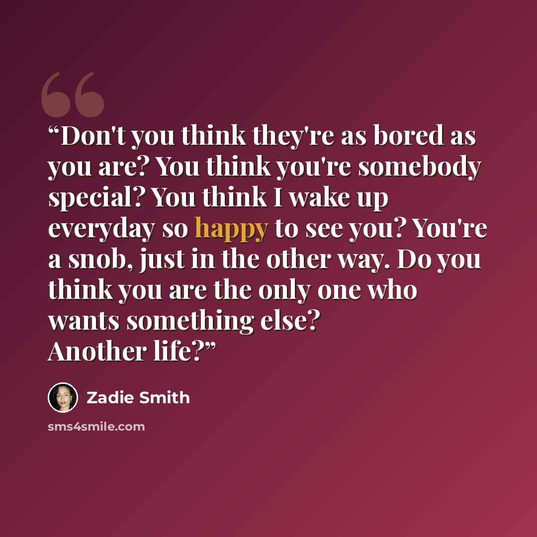 “Don't you think they're as bored as you are? You think you're somebody special? You think I wake up everyday so happy to see you? You're a snob, just in the other way. Do you think you are the only one who wants something else? Another life?” quote by Zadie Smith