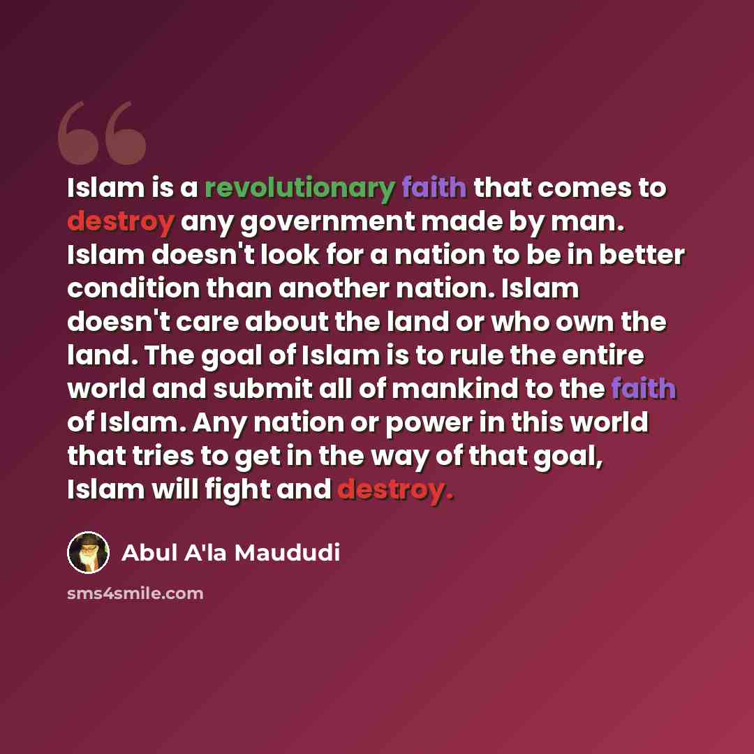 “Islam is a revolutionary faith that comes to destroy any government made by man. Islam doesn't look for a nation to be in better condition than another nation. Islam doesn't care about the land or who own the land. The goal of Islam is to rule the entire world and submit all of mankind to the…” quote by Abul A'la Maududi