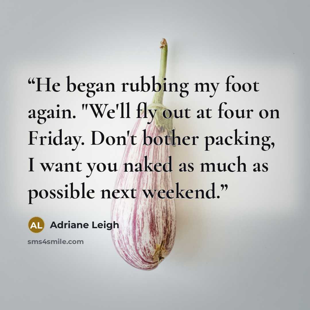 “He began rubbing my foot again. "We'll fly out at four on Friday. Don't bother packing, I want you naked as much as possible next weekend.” quote by Adriane Leigh