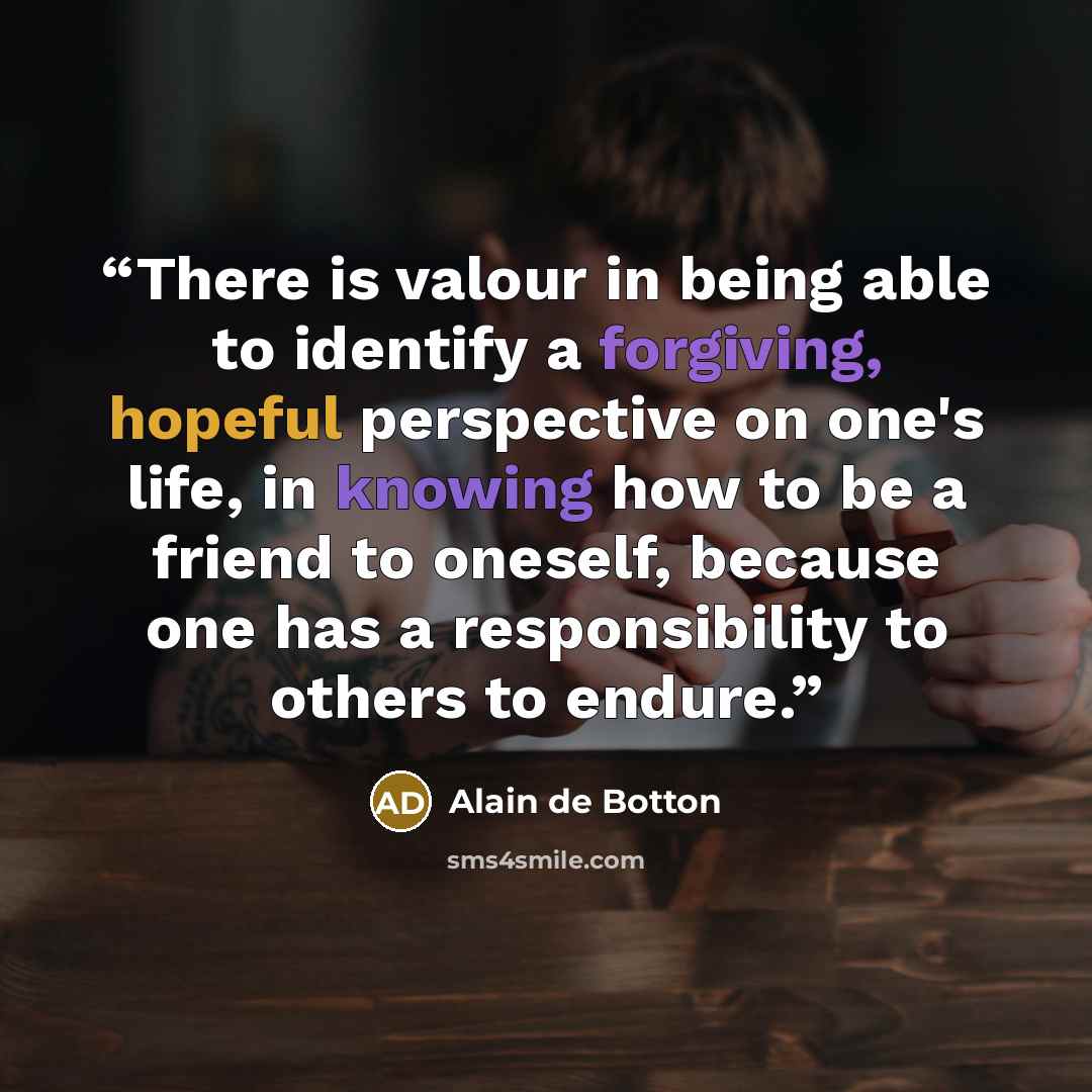 “There is valour in being able to identify a forgiving, hopeful perspective on one's life, in knowing how to be a friend to oneself, because one has a responsibility to others to endure.” quote by Alain de Botton