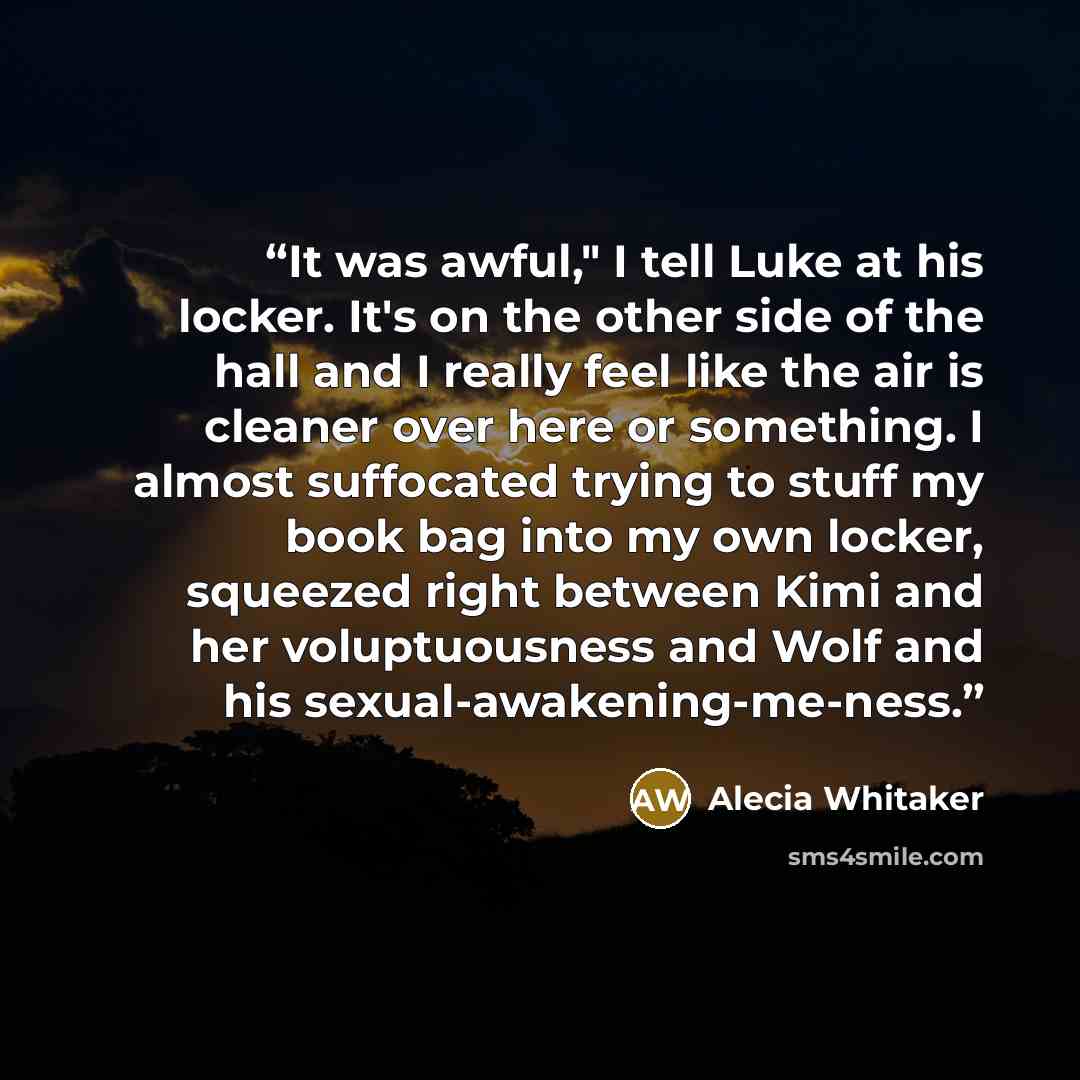 “It was awful," I tell Luke at his locker. It's on the other side of the hall and I really feel like the air is cleaner over here or something. I almost suffocated trying to stuff my book bag into my own locker, squeezed right between Kimi and her voluptuousness and Wolf and his…” quote by Alecia Whitaker