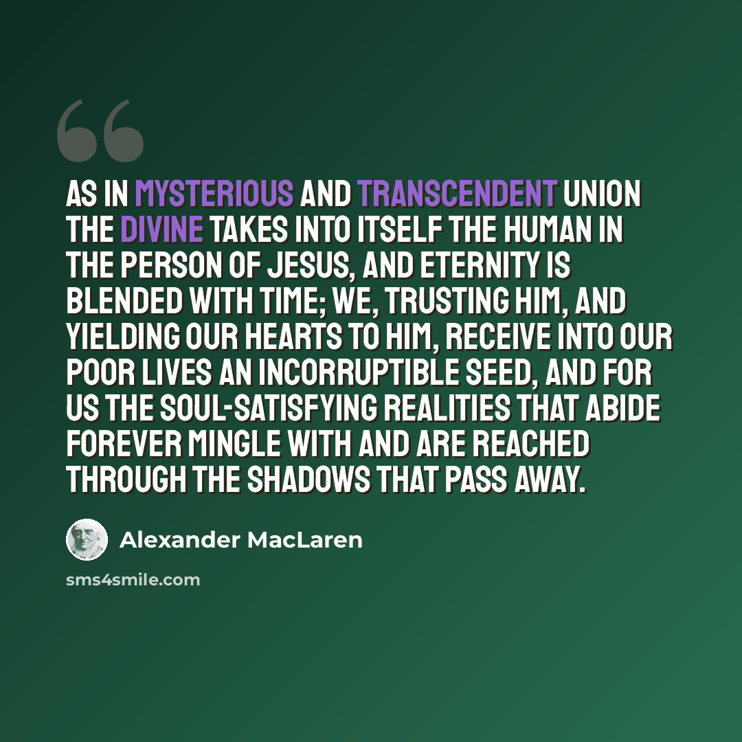 “As in mysterious and transcendent union the Divine takes into itself the human in the person of Jesus, and eternity is blended with time; we, trusting Him, and yielding our hearts to Him, receive into our poor lives an incorruptible seed, and for us the soul-satisfying realities that abide forever…” quote by Alexander MacLaren