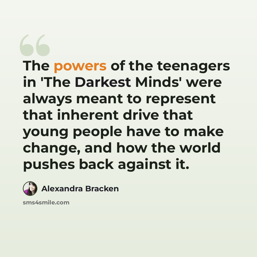“The powers of the teenagers in 'The Darkest Minds' were always meant to represent that inherent drive that young people have to make change, and how the world pushes back against it.” quote by Alexandra Bracken