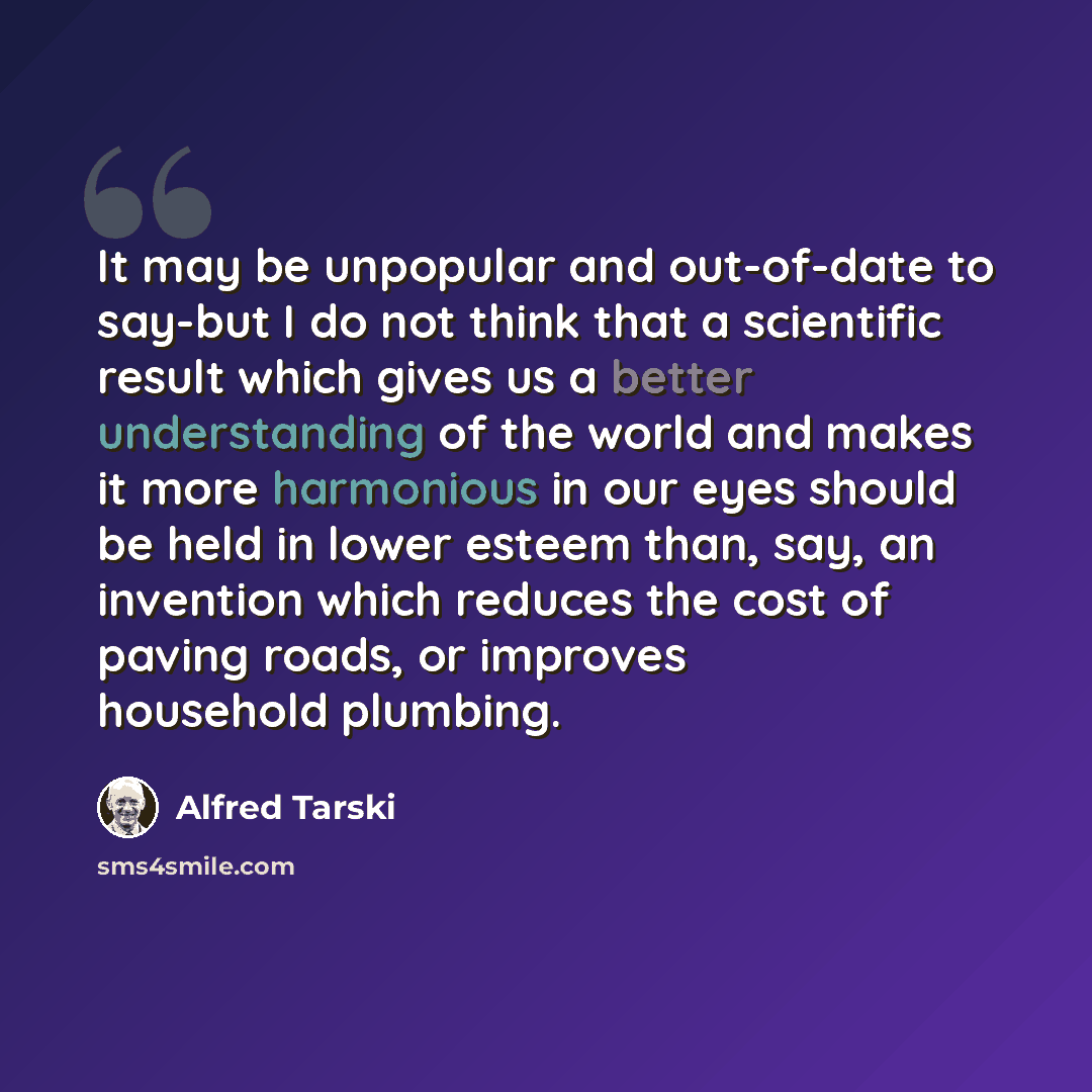 “It may be unpopular and out-of-date to say-but I do not think that a scientific result which gives us a better understanding of the world and makes it more harmonious in our eyes should be held in lower esteem than, say, an invention which reduces the cost of paving roads, or improves household…” quote by Alfred Tarski