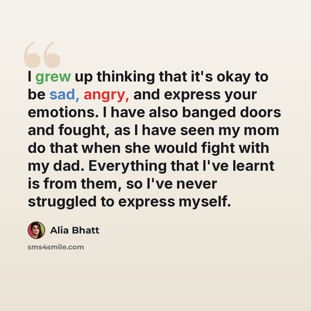 “I grew up thinking that it's okay to be sad, angry, and express your emotions. I have also banged doors and fought, as I have seen my mom do that when she would fight with my dad. Everything that I've learnt is from them, so I've never struggled to express myself.” quote by Alia Bhatt