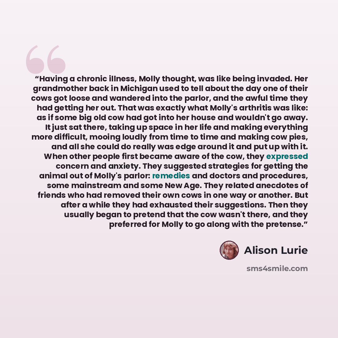 “Having a chronic illness, Molly thought, was like being invaded. Her grandmother back in Michigan used to tell about the day one of their cows got loose and wandered into the parlor, and the awful time they had getting her out. That was exactly what Molly's arthritis was like: as if some big old…” quote by Alison Lurie