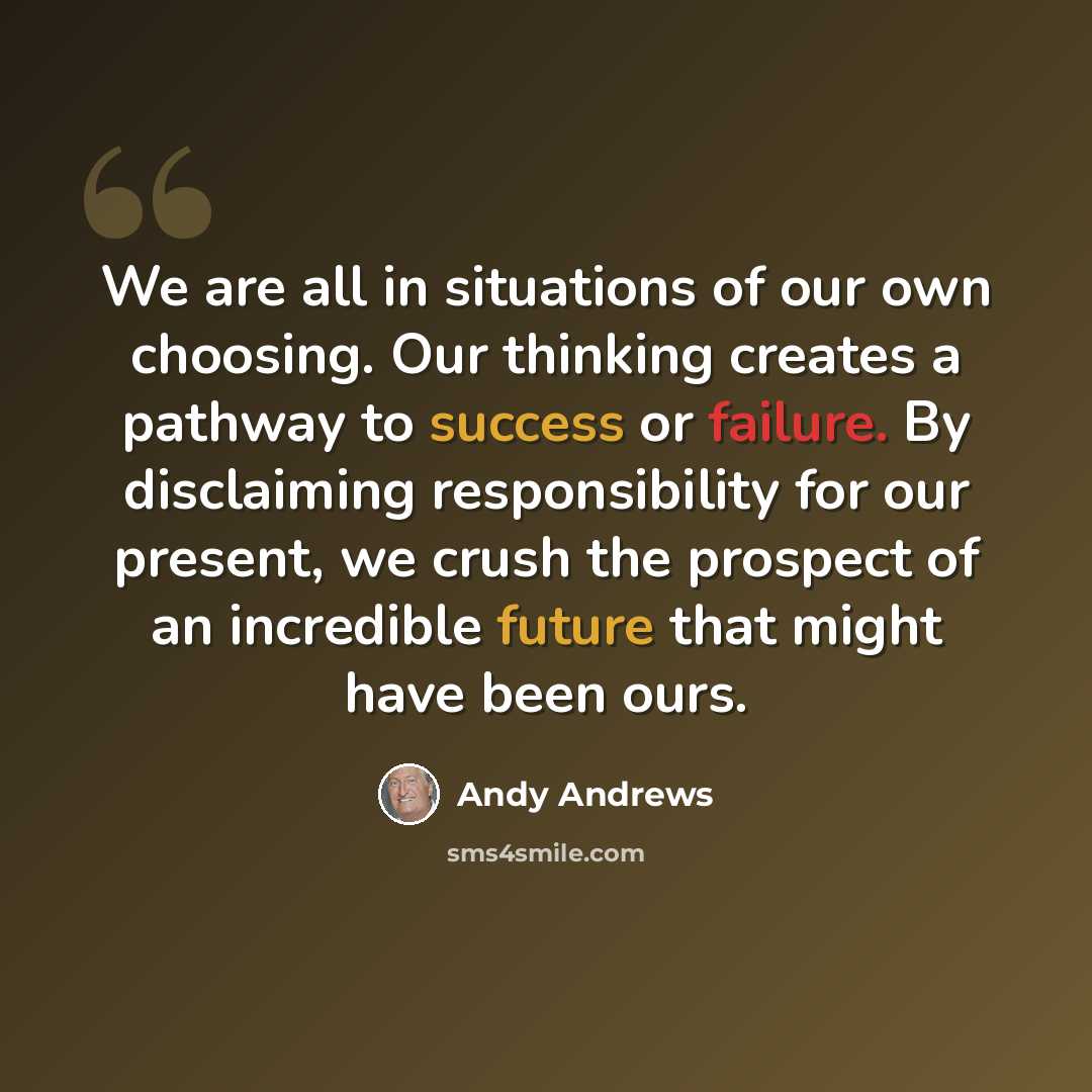 “We are all in situations of our own choosing. Our thinking creates a pathway to success or failure. By disclaiming responsibility for our present, we crush the prospect of an incredible future that might have been ours.” quote by Andy Andrews