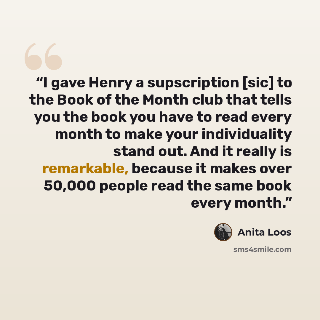 “I gave Henry a supscription [sic] to the Book of the Month club that tells you the book you have to read every month to make your individuality stand out. And it really is remarkable, because it makes over 50,000 people read the same book every month.” quote by Anita Loos