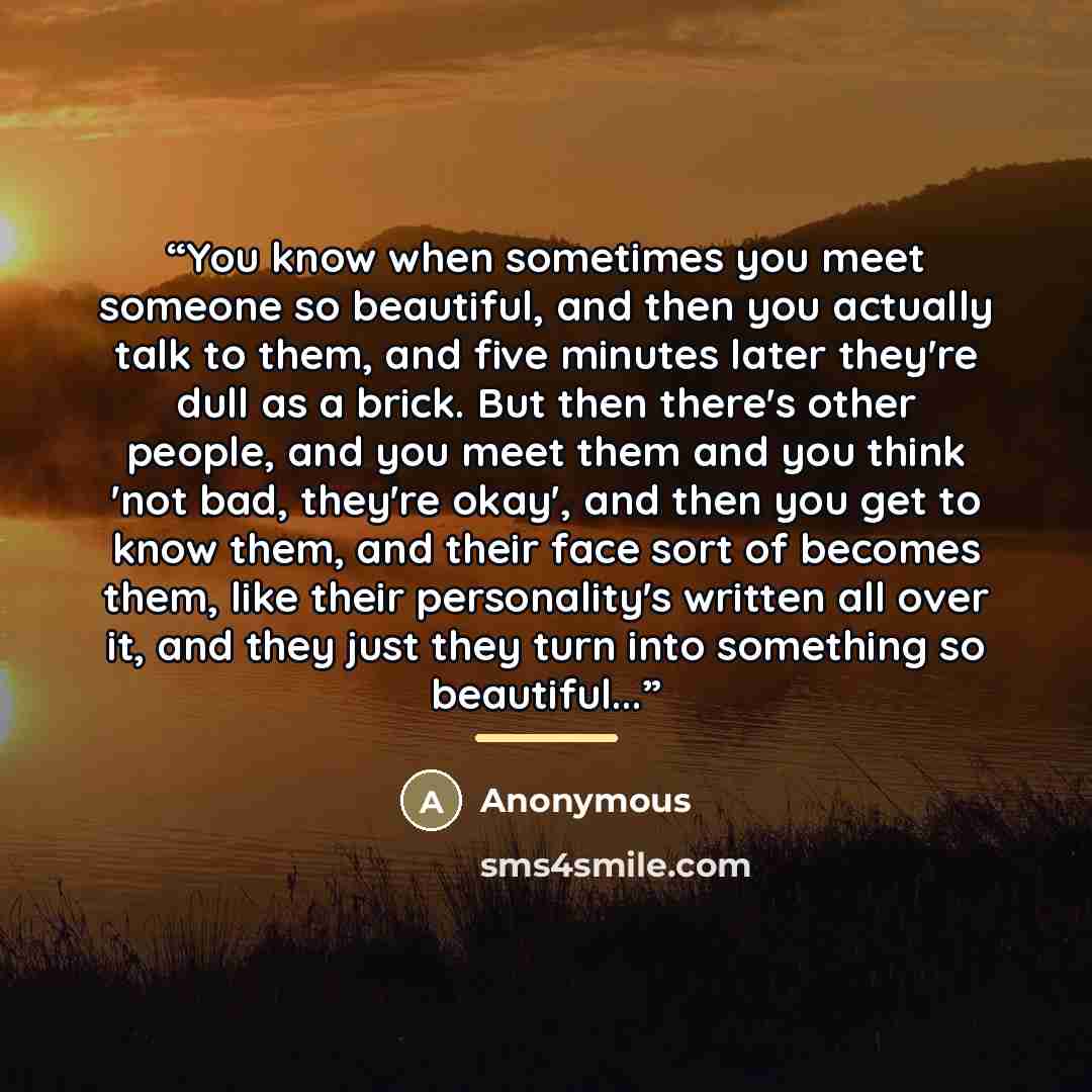 “You know when sometimes you meet someone so beautiful, and then you actually talk to them, and five minutes later they're dull as a brick. But then there's other people, and you meet them and you think 'not bad, they're okay', and then you get to know them, and their face sort of becomes them…” quote by Anonymous