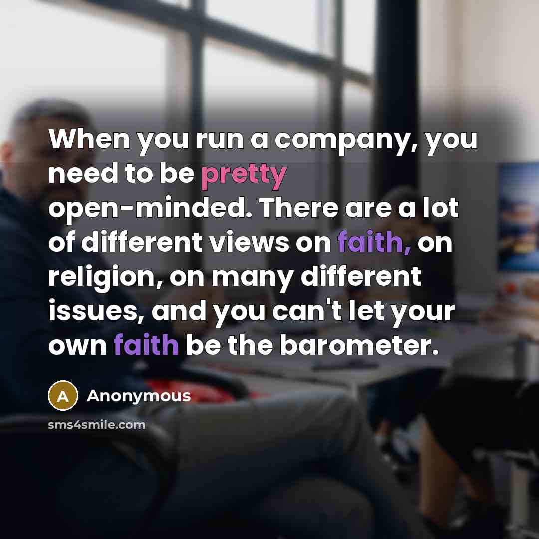 “When you run a company, you need to be pretty open-minded. There are a lot of different views on faith, on religion, on many different issues, and you can't let your own faith be the barometer.” quote by Anonymous
