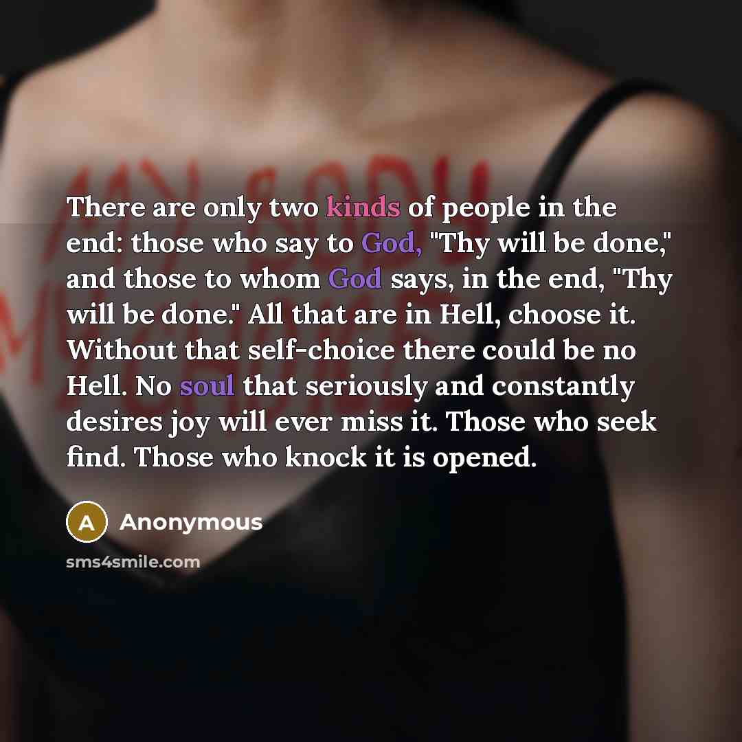 “There are only two kinds of people in the end: those who say to God, "Thy will be done," and those to whom God says, in the end, "Thy will be done." All that are in Hell, choose it. Without that self-choice there could be no Hell. No soul that seriously and constantly desires joy will ever miss…” quote by Anonymous