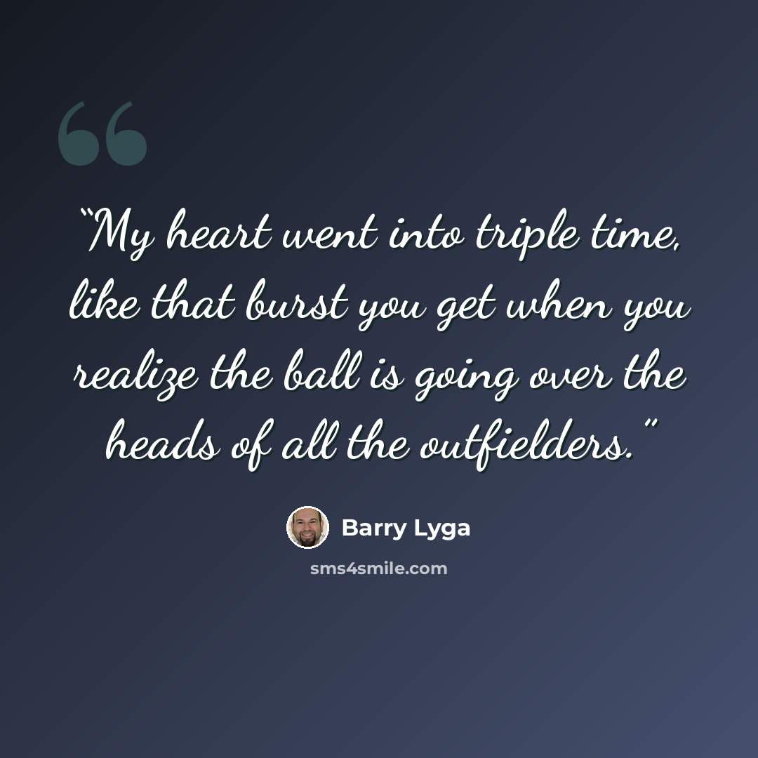 “My heart went into triple time, like that burst you get when you realize the ball is going over the heads of all the outfielders.” quote by Barry Lyga