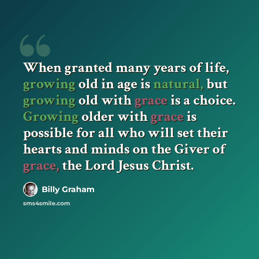 “When granted many years of life, growing old in age is natural, but growing old with grace is a choice. Growing older with grace is possible for all who will set their hearts and minds on the Giver of grace, the Lord Jesus Christ.” quote by Billy Graham